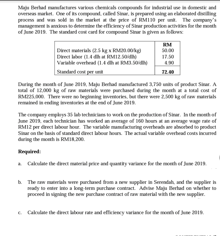 Maju Berhad manufactures various chemicals compounds for industrial use in domestic and
overseas market. One of its compound, called Sinar, is prepared using an elaborated distilling
process and was sold in the market at the price of RM110 per unit. The company's
management is anxious to determine the efficiency of Sinar production activities for the month
of June 2019. The standard cost card for compound Sinar is given as follows:
RM
Direct materials (2.5 kg x RM20.00/kg)
Direct labor (1.4 dlh at RM12.50/dlh)
Variable overhead (1.4 dlh at RM3.50/dlh)
50.00
17.50
4.90
Standard cost per unit
72.40
During the month of June 2019, Maju Berhad manufactured 3,750 units of product Sinar. A
total of 12,000 kg of raw materials were purchased during the month at a total cost of
RM225,000. There were no beginning inventories, but there were 2,500 kg of raw materials
remained in ending inventories at the end of June 2019.
The company employs 35 lab technicians to work on the production of Sinar. In the month of
June 2019, each technician has worked an average of 160 hours at an average wage rate of
RM12 per direct labour hour. The variable manufacturing overheads are absorbed to product
Sinar on the basis of standard direct labour hours. The actual variable overhead costs incurred
during the month is RM18,200.
Required:
Calculate the direct material price and quantity variance for the month of June 2019.
The raw materials were purchased from a new supplier in Serendah, and the supplier is
ready to enter into a long-term purchase contract. Advise Maju Berhad on whether to
proceed in signing the new purchase contract of raw material with the new supplier.
Calculate the direct labour rate and efficiency variance for the month of June 2019.
