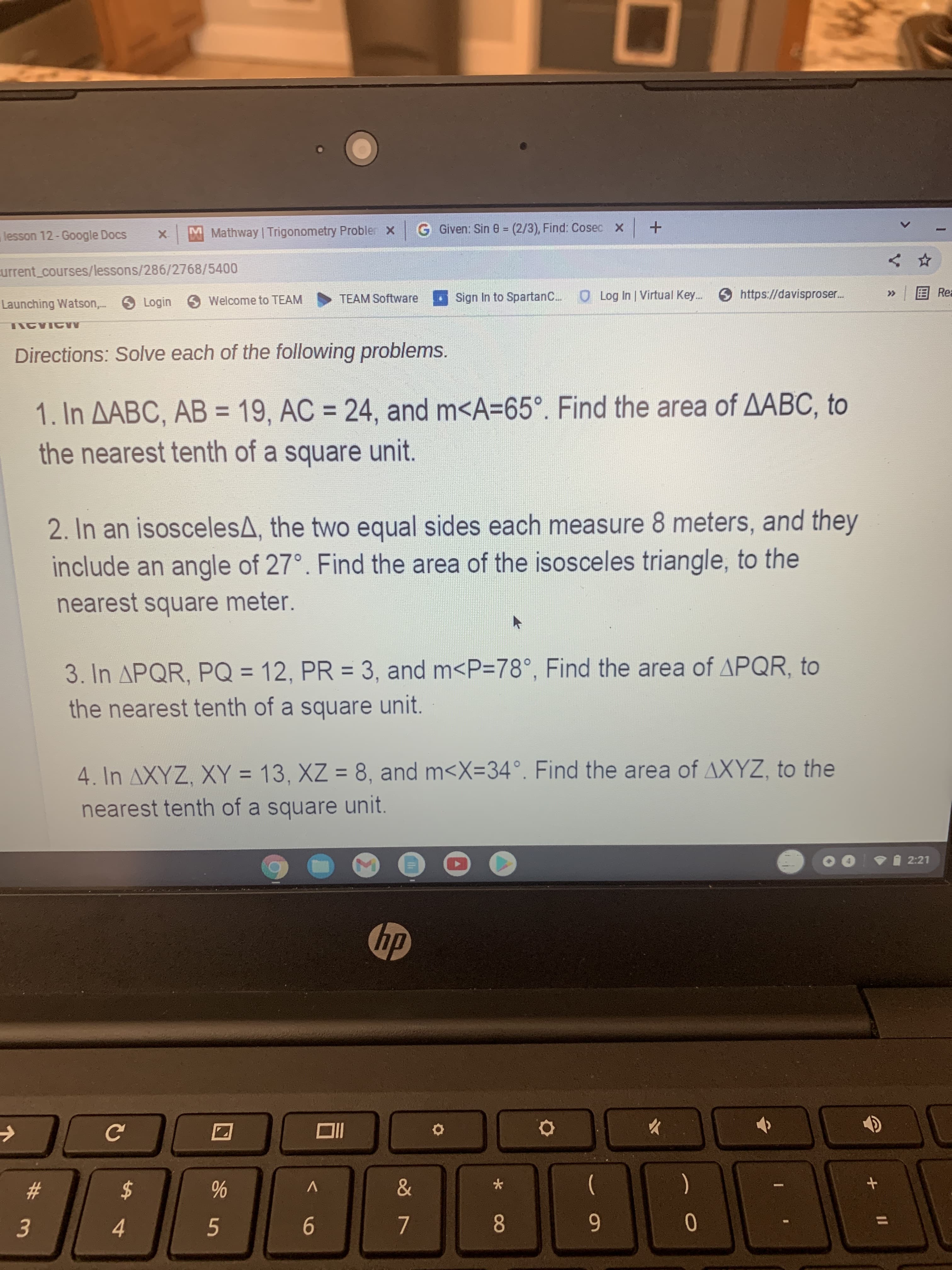 * 00
%24
4
# 3m
lesson 12-Google Docs
MMathway | Trigonometry Probler x
G Given: Sin 0 (2/3), Find: Cosec X
urrent_courses/lessons/286/2768/5400
Launching Watson, Login Welcome to TEAM
TEAM Software
Sign In to SpartanC. O Log In | Virtual Key.. https://davisproser.
ERea
Directions: Solve each of the following problems.
1. In AABC, AB = 19, AC = 24, and m<A=65°. Find the area of AABC, to
the nearest tenth of a square unit.
%3D
%3D
2. In an isoscelesA, the two equal sides each measure 8 meters, and they
include an angle of 27°. Find the area of the isosceles triangle, to the
nearest square meter.
3. In APQR, PQ = 12, PR = 3, and m<P=78°, Find the area of APQR, to
%3D
%3D
the nearest tenth of a square unit.
4. In AXYZ, XY = 13, XZ = 8, and m<X=34°. Find the area of AXYZ, to the
nearest tenth of a square unit.
VI 2:21
hp
dy
IIO
23
&
V
$
9.
8.
6
%3D
