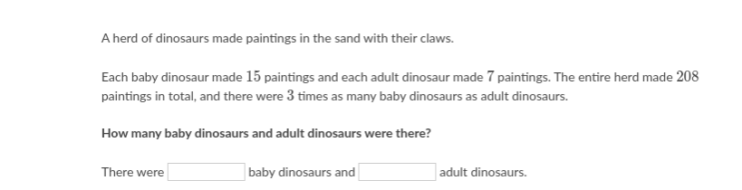 A herd of dinosaurs made paintings in the sand with their claws.
Each baby dinosaur made 15 paintings and each adult dinosaur made 7 paintings. The entire herd made 208
paintings in total, and there were 3 times as many baby dinosaurs as adult dinosaurs.
How many baby dinosaurs and adult dinosaurs were there?
There were
baby dinosaurs and
adult dinosaurs.
