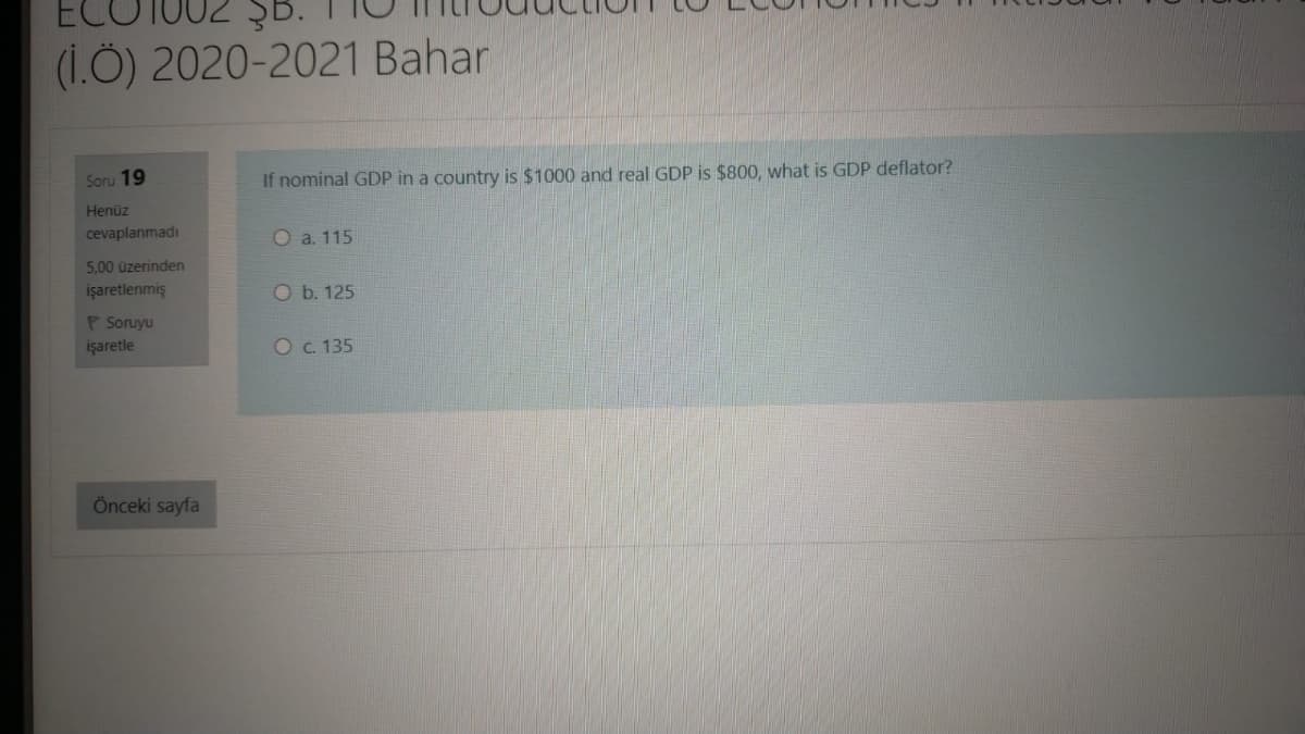 B.
(1.Ö) 2020-2021 Bahar
Soru 19
If nominal GDP in a country is $1000 and real GDP is $800, what is GDP deflator?
Henüz
cevaplanmadı
O a. 115
5,00 üzerinden
işaretlenmiş
O b. 125
P Soruyu
işaretle
O c. 135
Önceki sayfa
