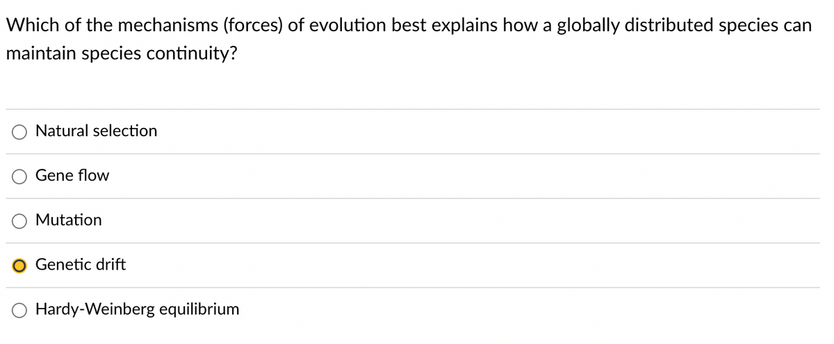 Which of the mechanisms (forces) of evolution best explains how a globally distributed species can
maintain species continuity?
Natural selection
Gene flow
Mutation
Genetic drift
Hardy-Weinberg equilibrium
