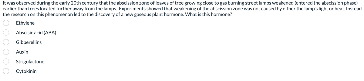 It was observed during the early 20th century that the abscission zone of leaves of tree growing close to gas burning street lamps weakened (entered the abscission phase)
earlier than trees located further away from the lamps. Experiments showed that weakening of the abscission zone was not caused by either the lamp's light or heat. Instead
the research on this phenomenon led to the discovery of a new gaseous plant hormone. What is this hormone?
Ethylene
Abscisic acid (ABA)
Gibberellins
Auxin
Strigolactone
Cytokinin
