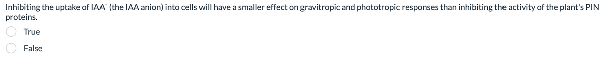 Inhibiting the uptake of IAA (the IAA anion) into cells will have a smaller effect on gravitropic and phototropic responses than inhibiting the activity of the plant's PIN
proteins.
True
False
