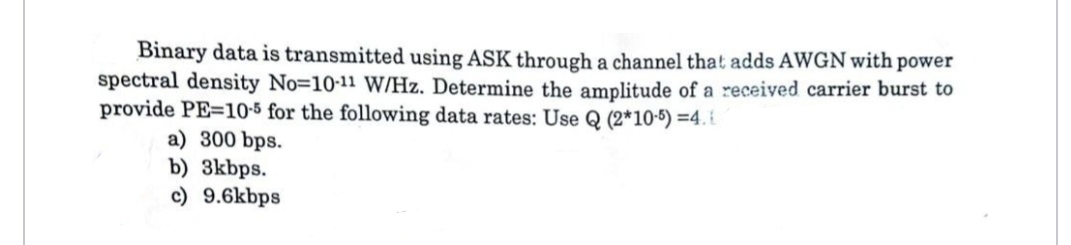 Binary data is transmitted using ASK through a channel that adds AWGN with power
spectral density No-10-11 W/Hz. Determine the amplitude of a received carrier burst to
provide PE=10-5 for the following data rates: Use Q (2*10-5) =4.
a) 300 bps.
b) 3kbps.
c) 9.6kbps