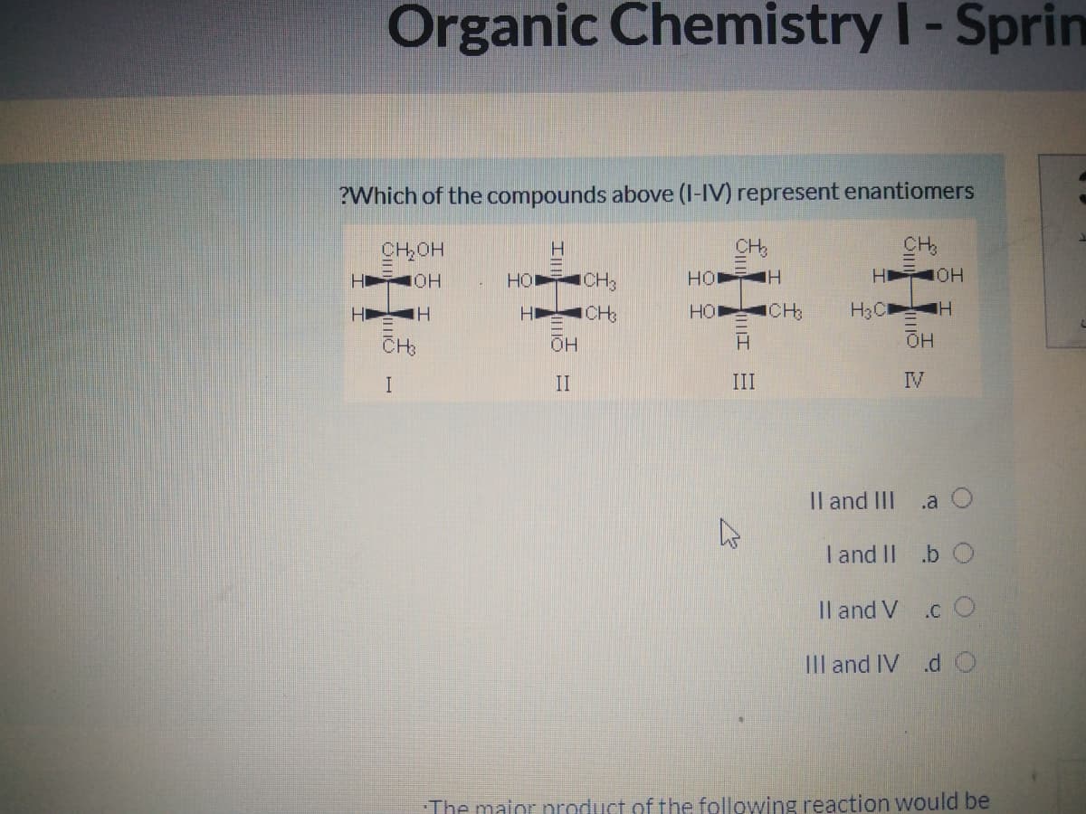 Organic Chemistry I-Sprin
?Which of the compounds above (I-IV) represent enantiomers
CH,OH
CHs
CH
H
HỘI
ICH3
HO H
H OH
H
H
HO
ICH
H3C
CH:
Он
II
III
IV
Il and II
.a O
I and II .b O
Il and V .c O
III and IV .d
The maior nroduct of the following reaction would be
