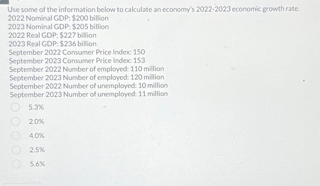 Use some of the information below to calculate an economy's 2022-2023 economic growth rate.
2022 Nominal GDP: $200 billion
2023 Nominal GDP: $205 billion
2022 Real GDP: $227 billion
2023 Real GDP: $236 billion
September 2022 Consumer Price Index: 150
September 2023 Consumer Price Index: 153
September 2022 Number of employed: 110 million
September 2023 Number of employed: 120 million
September 2022 Number of unemployed: 10 million
September 2023 Number of unemployed: 11 million
5.3%
2.0%
4.0%
2.5%
5.6%