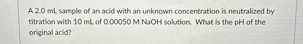 A 2.0 mL sample of an acid with an unknown concentration is neutralized by
titration with 10 mL of 0.00050 M NaOH solution. What is the pH of the
original acid?