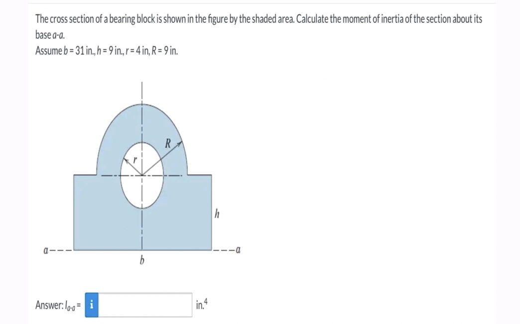 The cross section of a bearing block is shown in the figure by the shaded area. Calculate the moment of inertia of the section about its
base a-a.
Assume b=31 in., h = 9 in., r = 4 in, R = 9 in.
a---
Answer: la-a=
b
R
in.4
h