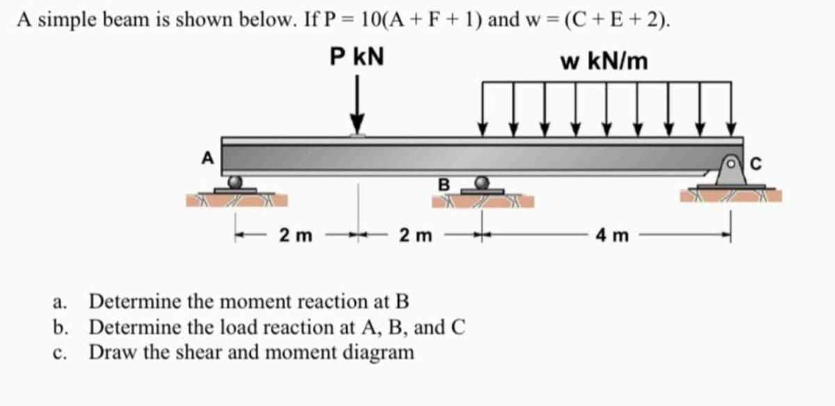 A simple beam is shown below. If P = 10(A + F + 1) and w = (C+E+2).
P KN
w kN/m
2 m
2 m
a. Determine the moment reaction at B
b.
Determine the load reaction at A, B, and C
Draw the shear and moment diagram
C.
4 m