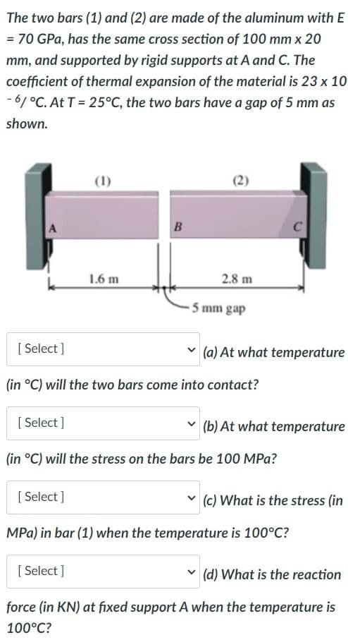 The two bars (1) and (2) are made of the aluminum with E
= 70 GPa, has the same cross section of 100 mm x 20
mm, and supported by rigid supports at A and C. The
coefficient of thermal expansion of the material is 23 x 10
-6/°C. At T = 25°C, the two bars have a gap of 5 mm as
shown.
A
[Select]
[Select]
(1)
[Select]
1.6 m
B
[Select]
(2)
2.8 m
(in °C) will the two bars come into contact?
-5 mm gap
(a) At what temperature
(in °C) will the stress on the bars be 100 MPa?
(b) At what temperature
(c) What is the stress (in
MPa) in bar (1) when the temperature is 100°C?
(d) What is the reaction
force (in KN) at fixed support A when the temperature is
100°C?