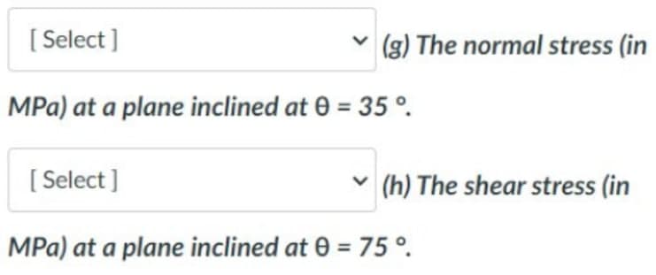 [Select]
(g) The normal stress (in
MPa) at a plane inclined at 0 = 35 °.
[Select]
(h) The shear stress (in
MPa) at a plane inclined at 0 = 75°.