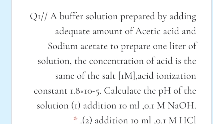 Qı// A buffer solution prepared by adding
adequate amount of Acetic acid and
Sodium acetate to prepare one liter of
solution, the concentration of acid is the
same of the salt [1M],acid ionization
constant 1.8×10-5. Calculate the pH of the
solution (1) addition 10 ml ,0.1 M NaOH.
* (2) addition 10 ml ,0.1 M HCl
