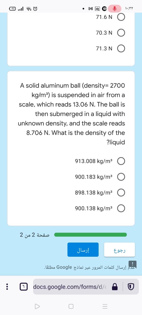 71.6 N
70.3 N
71.3 N
A solid aluminum ball (density= 2700
kg/m?) is suspended in air from a
scale, which reads 13.06 N. The ball is
then submerged in a liquid with
unknown density, and the scale reads
8.706 N. What is the density of the
?liquid
913.008 kg/m³
900.183 kg/m³
898.138 kg/m³ O
900.138 kg/m³
صفحة 2 من 2
إرسال
رجوع
عدم إرسال کلمات المرور عبر نماذج Google مطلقًا.
docs.google.com/forms/d/e
...
