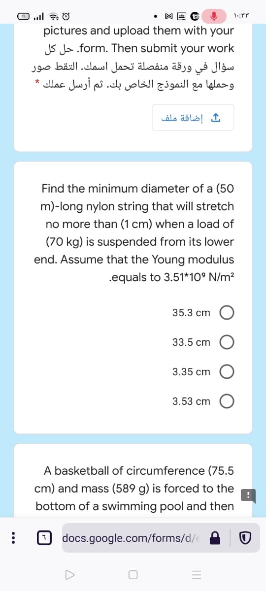 pictures and upload them with your
JS Js.form. Then submit your work
سؤال في ورقة منفصلة تحمل اسمك. التقط صور
وحملها مع النموذج الخاص بك. ثم أرسل عملك *
إضافة ملف
Find the minimum diameter of a (50
m)-long nylon string that will stretch
no more than (1 cm) when a load of
(70 kg) is suspended from its lower
end. Assume that the Young modulus
.equals to 3.51*10° N/m²
35.3 cm
33.5 cm
3.35 cm
3.53 cm
A basketball of circumference (75.5
cm) and mass (589 g) is forced to the
bottom of a swimming pool and then
docs.google.com/forms/d/e
...
