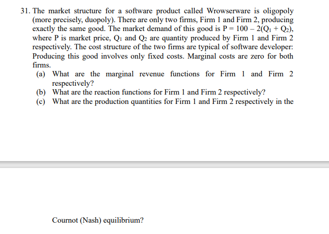 31. The market structure for a software product called Wrowserware is oligopoly
(more precisely, duopoly). There are only two firms, Firm 1 and Firm 2, producing
exactly the same good. The market demand of this good is P = 100 - 2(Q1 + Q2),
where P is market price, Q₁ and Q₂ are quantity produced by Firm 1 and Firm 2
respectively. The cost structure of the two firms are typical of software developer:
Producing this good involves only fixed costs. Marginal costs are zero for both
firms.
(a) What are the marginal revenue functions for Firm 1 and Firm 2
respectively?
(b) What are the reaction functions for Firm 1 and Firm 2 respectively?
(c) What are the production quantities for Firm 1 and Firm 2 respectively in the
Cournot (Nash) equilibrium?