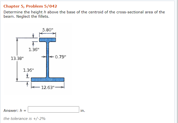 Chapter 5, Problem 5/042
Determine the height h above the base of the centroid of the cross-sectional area of the
beam. Neglect the fillets.
5.80"
1.36"
13.38"
0.79"
1.36"
12.63"-
Answer: h =
in.
the tolerance is +/-2%
