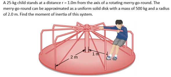 A 25-kg child stands at a distance r = 1.0m from the axis of a rotating merry-go-round. The
merry-go-round can be approximated as a uniform solid disk with a mass of 500 kg and a radius
of 2.0 m. Find the moment of inertia of this system.
2 m
1m