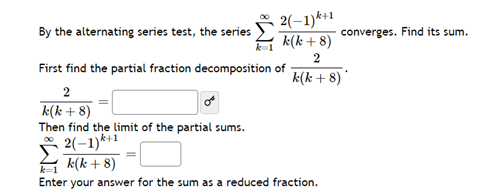 By the alternating series test, the series
2(-1)*+1
k(k+8)
2
k(k + 8)
First find the partial fraction decomposition of
2
k(k + 8)
Then find the limit of the partial sums.
2(-1)*+1
k(k + 8)
Enter your answer for the sum as a reduced fraction.
converges. Find its sum.