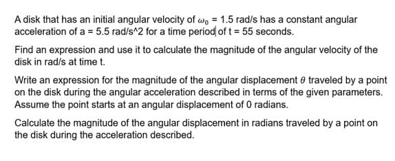 A disk that has an initial angular velocity of wo 1.5 rad/s has a constant angular
acceleration of a = 5.5 rad/s^2 for a time period of t = 55 seconds.
Find an expression and use it to calculate the magnitude of the angular velocity of the
disk in rad/s at time t.
Write an expression for the magnitude of the angular displacement traveled by a point
on the disk during the angular acceleration described in terms of the given parameters.
Assume the point starts at an angular displacement of 0 radians.
Calculate the magnitude of the angular displacement in radians traveled by a point on
the disk during the acceleration described.