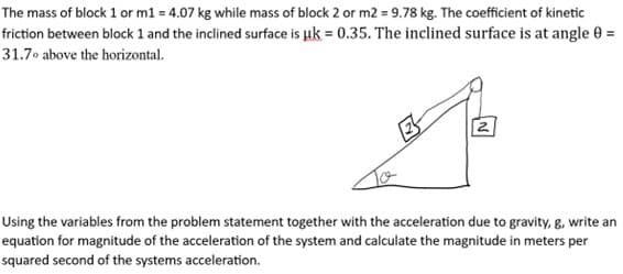 The mass of block 1 or m1 = 4.07 kg while mass of block 2 or m2 = 9.78 kg. The coefficient of kinetic
friction between block 1 and the inclined surface is uk = 0.35. The inclined surface is at angle 0 =
31.7° above the horizontal.
2
Using the variables from the problem statement together with the acceleration due to gravity, g, write an
equation for magnitude of the acceleration of the system and calculate the magnitude in meters per
squared second of the systems acceleration.