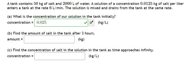 A tank contains 50 kg of salt and 2000 L of water. A solution of a concentration 0.0125 kg of salt per liter
enters a tank at the rate 6 L/min. The solution is mixed and drains from the tank at the same rate.
(a) What is the concentration of our solution in the tank initially?
concentration = 0.025
(kg/L)
(b) Find the amount of salt in the tank after 3 hours.
amount =
(kg)
(c) Find the concentration of salt in the solution in the tank as time approaches infinity.
concentration =
(kg/L)