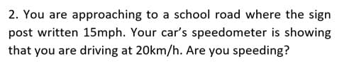 2. You are approaching to a school road where the sign
post written 15mph. Your car's speedometer is showing
that you are driving at 20km/h. Are you speeding?