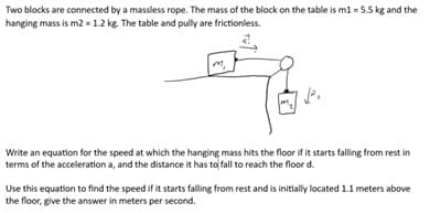 Two blocks are connected by a massless rope. The mass of the block on the table is m1 = 5.5 kg and the
hanging mass is m2 = 1.2 kg. The table and pully are frictionless.
1².
Write an equation for the speed at which the hanging mass hits the floor if it starts falling from rest in
terms of the acceleration a, and the distance it has to fall to reach the floor d.
Use this equation to find the speed if it starts falling from rest and is initially located 1.1 meters above
the floor, give the answer in meters per second.