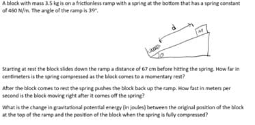 A block with mass 3.5 kg is on a frictionless ramp with a spring at the bottom that has a spring constant
of 460 N/m. The angle of the ramp is 39º.
M
Starting at rest the block slides down the ramp a distance of 67 cm before hitting the spring. How far in
centimeters is the spring compressed as the block comes to a momentary rest?
20
After the block comes to rest the spring pushes the block back up the ramp. How fast in meters per
second is the block moving right after it comes off the spring?
What is the change in gravitational potential energy (in joules) between the original position of the block
at the top of the ramp and the position of the block when the spring is fully compressed?