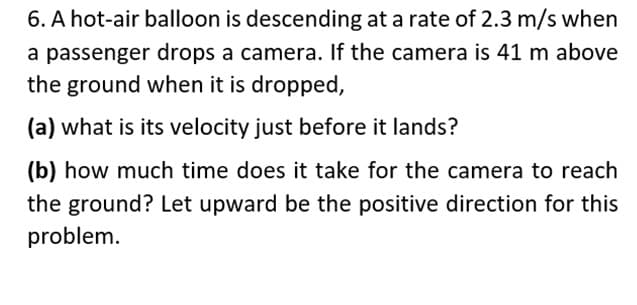 6. A hot-air balloon is descending at a rate of 2.3 m/s when
a passenger drops a camera. If the camera is 41 m above
the ground when it is dropped,
(a) what is its velocity just before it lands?
(b) how much time does it take for the camera to reach
the ground? Let upward be the positive direction for this
problem.