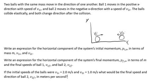 Two balls with the same mass move in the direction of one another. Ball 1 moves in the positive x-
direction with speed of V₁, and ball 2 moves in the negative x-direction with a speed of 2;. The balls
collide elastically, and both change direction after the collision.
Y
Write an expression for the horizontal component of the system's initial momentum, Pix, in terms of
mass m, V₁i, and v₂i-
Write an expression for the horizontal component of the system's final momentum, prx, in terms of m
and the final speeds of ball 1, V₁f, and ball 2, ₂f-
If the initial speeds of the balls were ₁ = 2.0 m/s and v2 = 1.0 m/s what would be the final speed and
direction of ball 2, V2r, in meters per second?