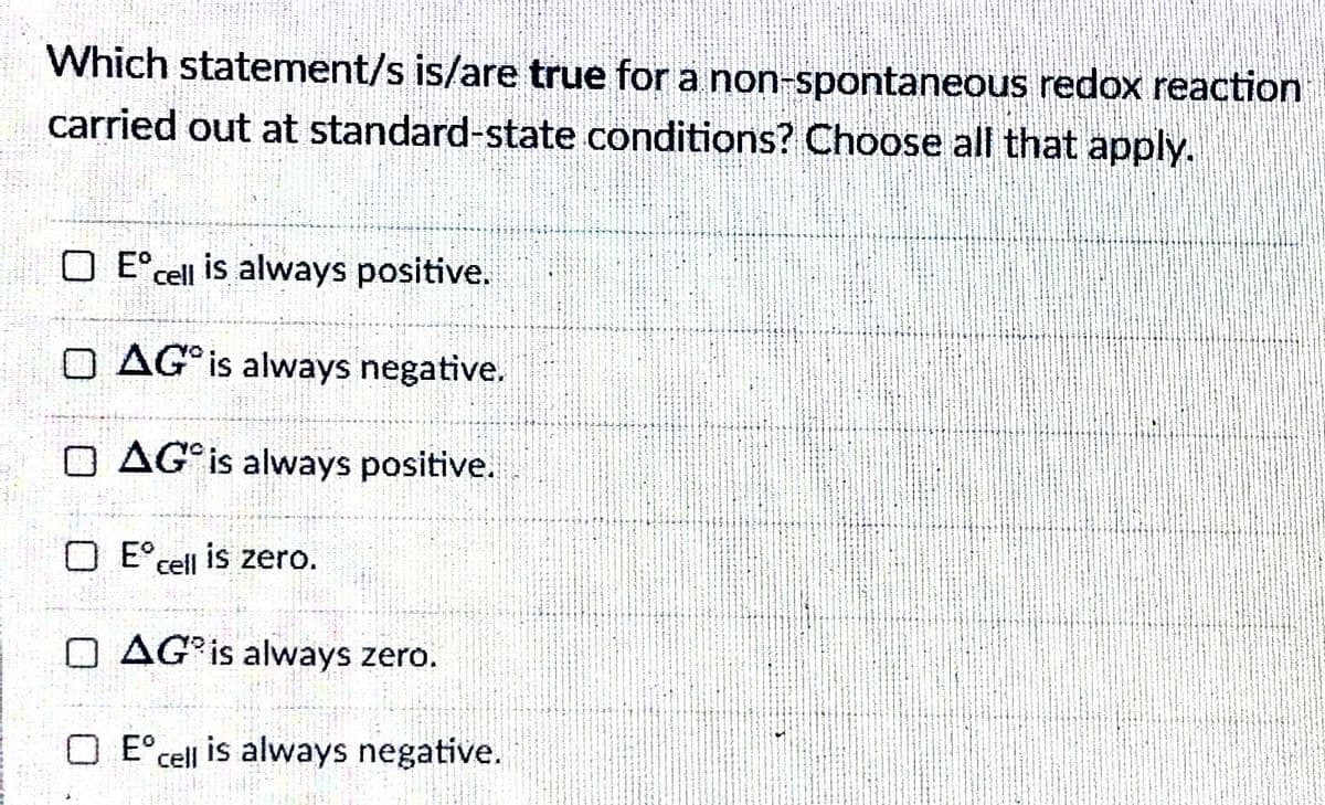 Which statement/s is/are true for a non-spontaneous redox reaction
carried out at standard-state conditions? Choose all that apply.
O E°cell is always positive.
O AG°IS always negative.
O AG°IS always positive.
O E°cell is zero.
O AG³¡S always zero.
O E°cell is always negative.
