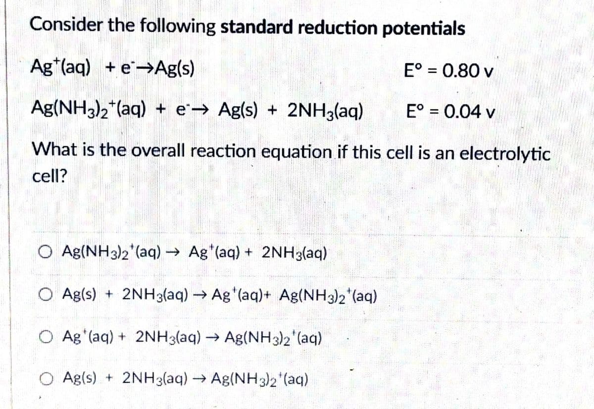 Consider the following standard reduction potentials
Ag*(aq) + e→Ag(s)
E° = 0.80 v
%3D
Ag(NH3)2*(aq) + e'→ Ag(s) + 2NH3(aq)
E° = 0.04 v
%3D
What is the overall reaction equation if this cell is an electrolytic
cell?
O Ag(NH3)2 (aq) Ag (aq) + 2NH3(aq)
O Ag(s) + 2NH3(aq)Ag (aq)+ Ag(NH3)2*(aq)
O Ag (aq) + 2NH3(aq) Ag(NH3)2 (aq)
O Ag(s) + 2NH3(aq) Ag(NH3)2 (aq)
