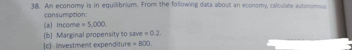 38. An economy is in equilibrium. From the following data about an economy, calculate autonomous
consumption:
(a) Income =5,000.
(b) Marginal propensity to save 0.2.
(c) Investment expenditure = 800.
