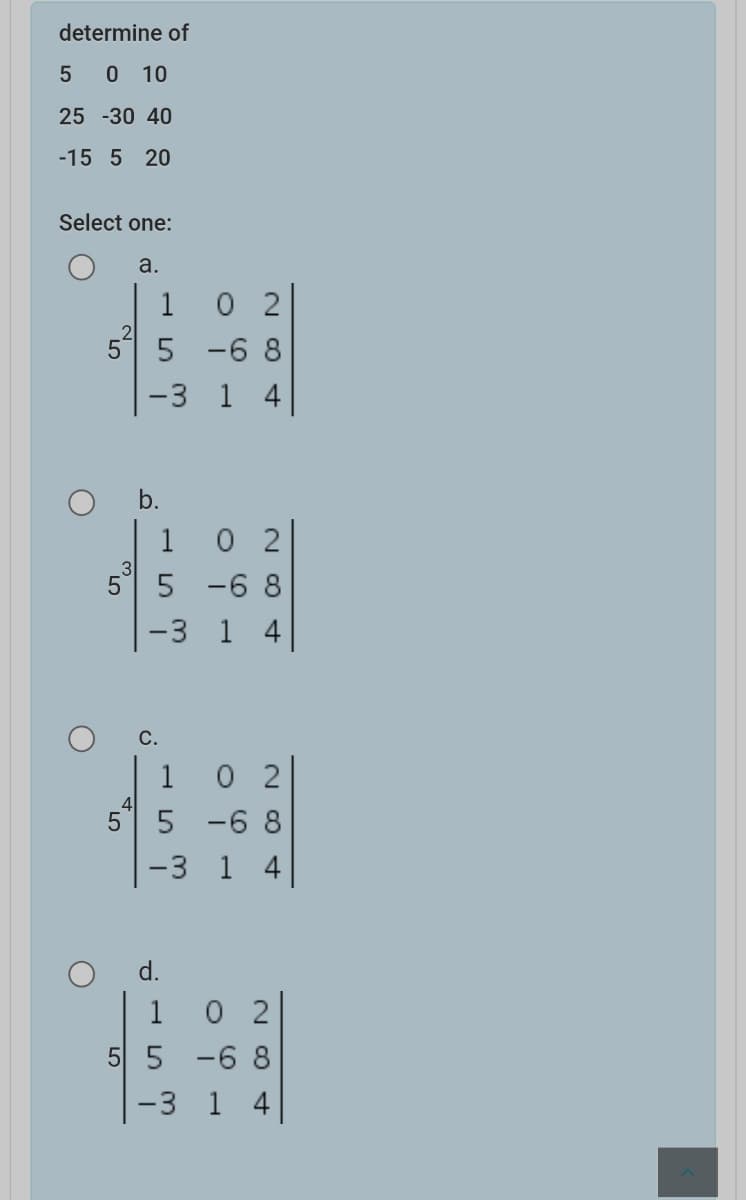 determine of
5 0 10
25 -30 40
-15 5 20
Select one:
a.
1
O 2
5 -6 8
-3 1 4
1 0 2
5 -6 8
-3 1 4
3
5
1 0 2
5 -6 8
-3 1 4
d.
1 0 2
5 5 -6 8
-3 1 4
