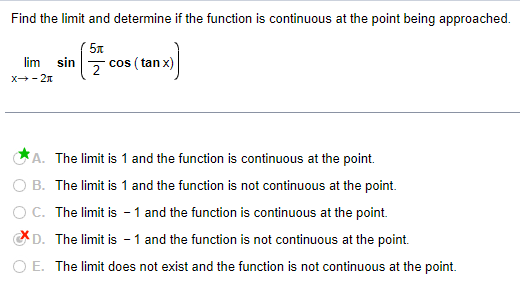 Find the limit and determine if the function is continuous at the point being approached.
5x
lim sin
X--2
2
cos (tan x)
A. The limit is 1 and the function is continuous at the point.
B. The limit is 1 and the function is not continuous at the point.
OC. The limit is -1 and the function is continuous at the point.
D. The limit is -1 and the function is not continuous at the point.
○ E. The limit does not exist and the function is not continuous at the point.