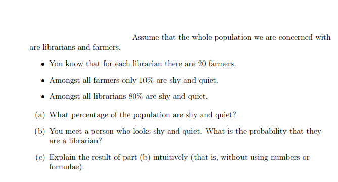 Assume that the whole population we are concerned with
are librarians and farmers.
You know that for each librarian there are 20 farmers.
Amongst all farmers only 10% are shy and quiet.
Amongst all librarians 80% are shy and quiet.
(a) What percentage of the population are shy and quiet?
(b) You meet a person who looks shy and quiet. What is the probability that they
are a librarian?
(c) Explain the result of part (b) intuitively (that is, without using numbers or
formulae).