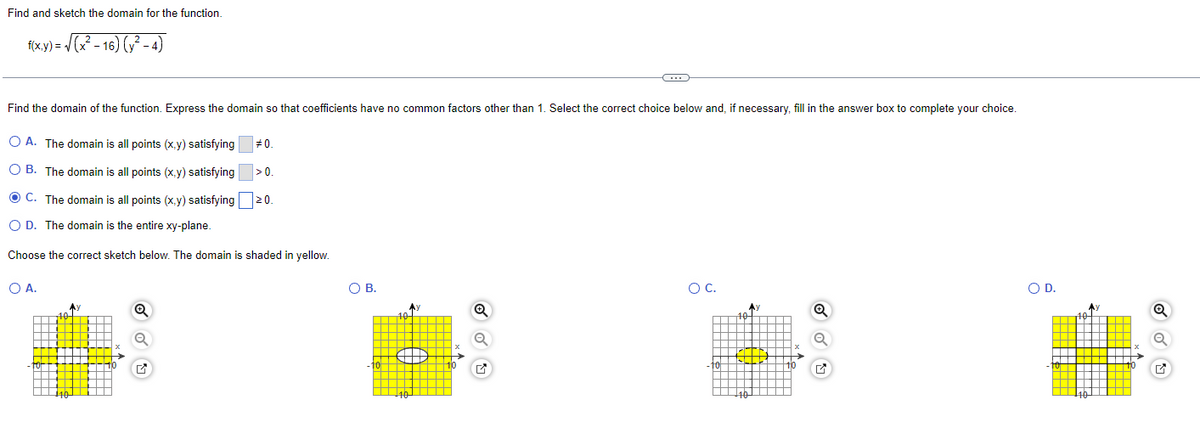 Find and sketch the domain for the function.
=
xy)-√(x²-16) (-4)
Find the domain of the function. Express the domain so that coefficients have no common factors other than 1. Select the correct choice below and, if necessary, fill in the answer box to complete your choice.
OA. The domain is all points (x,y) satisfying
OB. The domain is all points (x,y) satisfying
C. The domain is all points (x,y) satisfying
OD. The domain is the entire xy-plane.
#0.
> 0.
≥ 0.
Choose the correct sketch below. The domain is shaded in yellow.
○ A.
10
tot
110
☑
○ B.
10
-10
10-
☑
ос.
10
10-
☑
○ D.
10
10-
✓