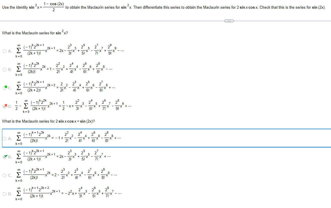 2
Use the identity sin x=
1- cos (2x)
2
to obtain the Maclaurin series for sin ´x. Then differentiate this series to obtain the Maclaurin series for 2 sin x cos x. Check that this is the series for sin (2x).
What is the Maclaurin series for sin ²x?
00
Ο Α. Σ
k=0
00
Ο Β. Σ
k=0
00
⭑C. Σ
k=0
--
(-1)*22k+1
(2k+1)!
(-1)*22k
(2k)!
x
2k
(-1)*22k+1
00
(2k+2)!
1
* D.
Σ
2
k=0
(-1)*22k
(2k + 1)!
25
27
2k+1
3
5
7
9
=2x
x +
x
5!
x +
22
2
=1- x +
4
x
2k+2
2
23
4
=
1
2k+1
2º
x +
6
8
8
x
25 27
x + x
6
8!
8
-X +...
==-x+ -x
3!
3
-
6!
24
5
X +
2°
7!
What is the Maclaurin series for 2 sin x cos x = sin (2x)?
00
O A. Σ
k=0
00
'B. Σ
k = 0
00
○ C. Σ
k = 0
00
OD. Σ
k=0
2k
(-1)+12
(2k)!
(-12-1
(2k+1)!
(-12-1
(2k)!
2k
x =-1+
x
x
2k+1
22
24
2
4
x +
6
X
2!
=2x
23
3
7'
3'
3!
+
25
X
5
-
7!
2k
21
(-1)+122k+2
(2k+1)!
2k+1
+
25
*
6
+
7
7
28
9
28
음...
8!
8
+ ...
--
=-
3
---
5!
+
7
7!