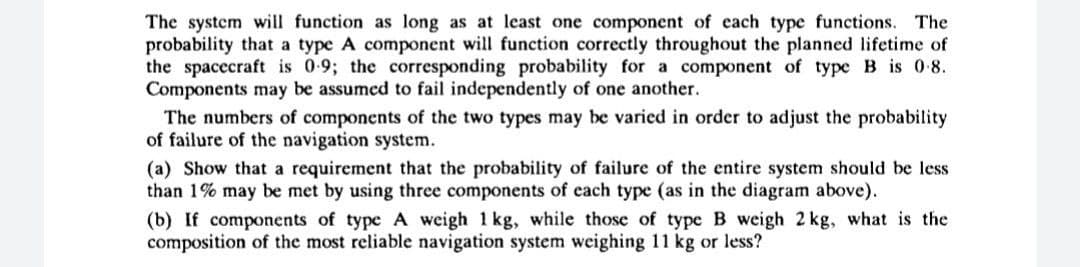 The system will function as long as at least one component of each type functions. The
probability that a type A component will function correctly throughout the planned lifetime of
the spacecraft is 0-9; the corresponding probability for a component of type B is 0-8.
Components may be assumed to fail independently of one another.
The numbers of components of the two types may be varied in order to adjust the probability
of failure of the navigation system.
(a) Show that a requirement that the probability of failure of the entire system should be less
than 1% may be met by using three components of each type (as in the diagram above).
(b) If components of type A weigh 1 kg, while those of type B weigh 2 kg, what is the
composition of the most reliable navigation system weighing 11 kg or less?
