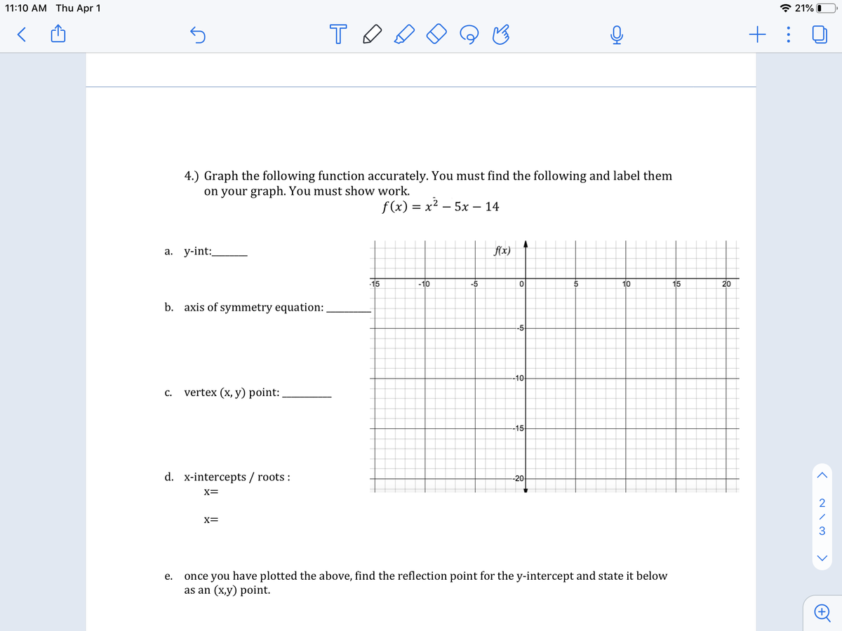 11:10 AM Thu Apr 1
* 21% 0
+ : 0
4.) Graph the following function accurately. You must find the following and label them
on your graph. You must show work.
f (x) = x? – 5x – 14
а. у-int:
fx)
15
-10
-5
5
10
15
20
b. axis of symmetry equation:
-5-
-10
vertex (x, y) point:
С.
-15
d. x-intercepts / roots :
-20-
X=
2
X=
once you have plotted the above, find the reflection point for the y-intercept and state it below
as an (x,y) point.
е.
