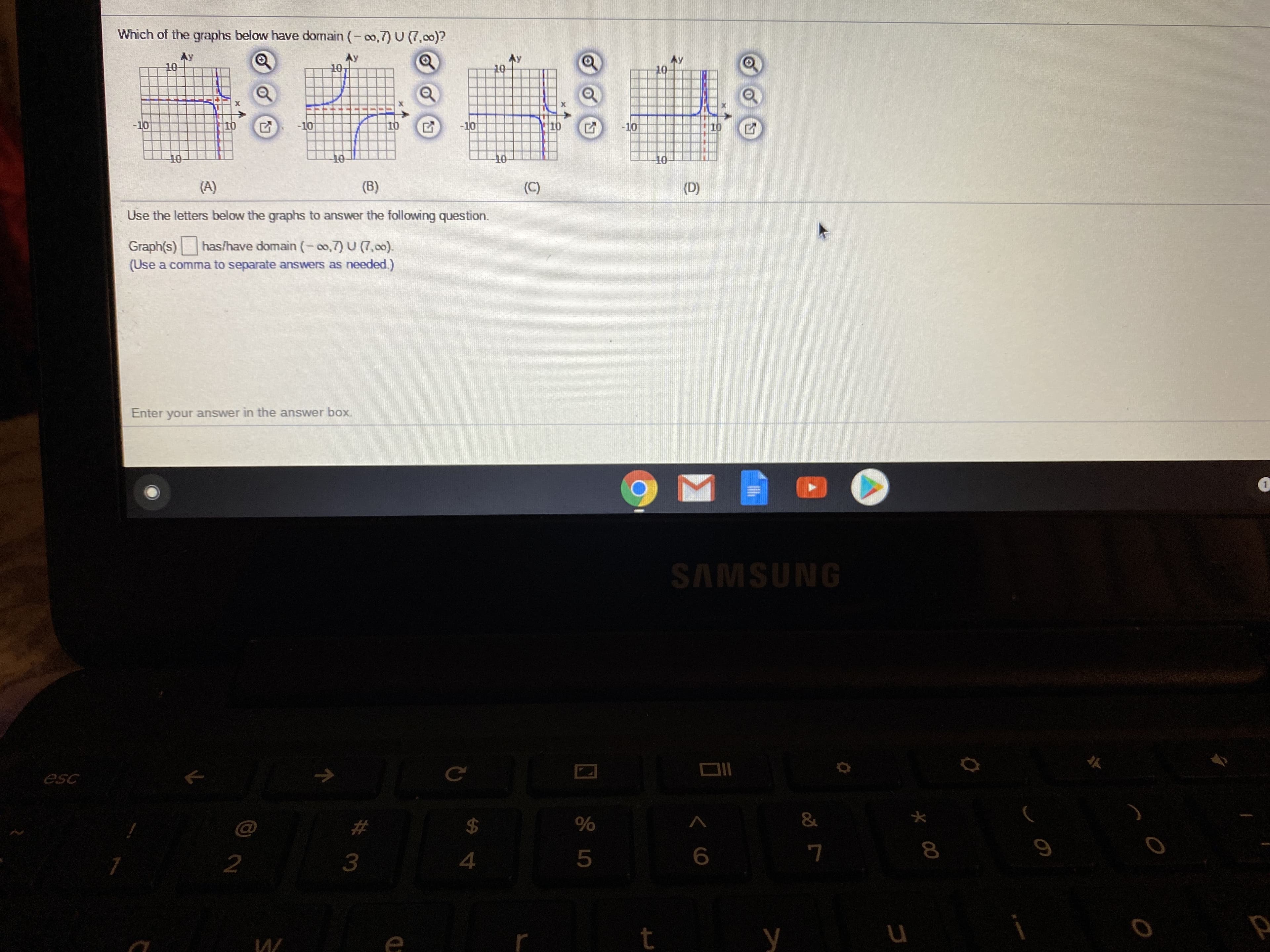 Which of the graphs below have domain (- co,7) U (7,00)?
Ay
10
Ay
10
Ay
10
10
-10
10
-10
10
-10
110
-10
10
10
(A)
(B)
(C)
(D)
Use the letters below the graphs to answer the following question.
has/have domain (-o,7) U (7,00).
Graph(s)
(Use a comma to separate answers as needed.)
Enter your answer in the answer box.
SAMSUNG
esc
4
t
И/
