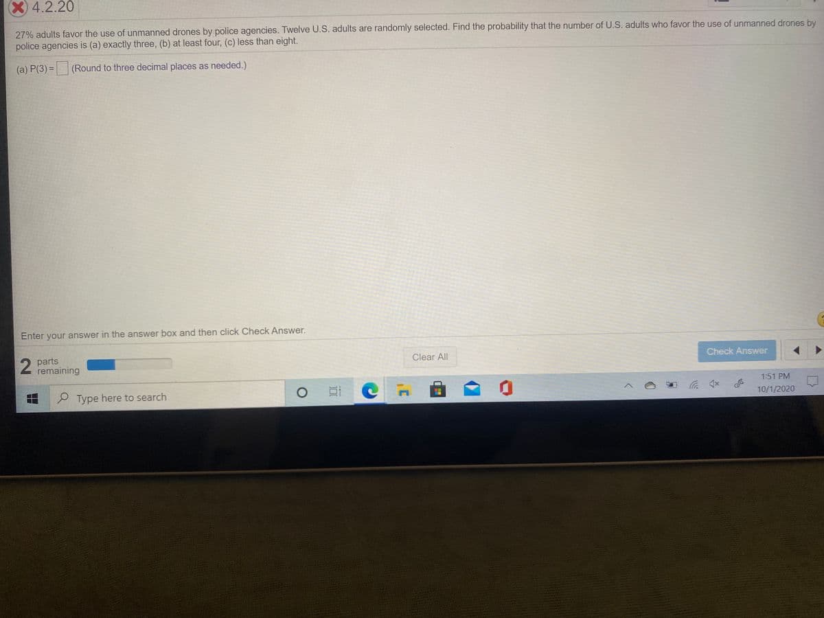 X4.2.20
27% adults favor the use of unmanned drones by police agencies. Twelve U.S. adults are randomly selected. Find the probability that the number of U.S. adults who favor the use of unmanned drones by
police agencies is (a) exactly three, (b) at least four, (c) less than eight.
(a) P(3) = (Round to three decimal places as needed.)
%3D
Enter your answer in the answer box and then click Check Answer.
2.
2 parts
remaining
Clear All
Check Answer
Type here to search
1:51 PM
x口ツ
10/1/2020
