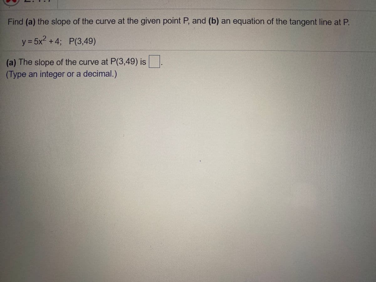 Find (a) the slope of the curve at the given point P, and (b) an equation of the tangent line at P.
y3 5x +4; P(3,49)
(a) The slope of the curve at P(3,49) is
(Type an integer or a decimal.)
