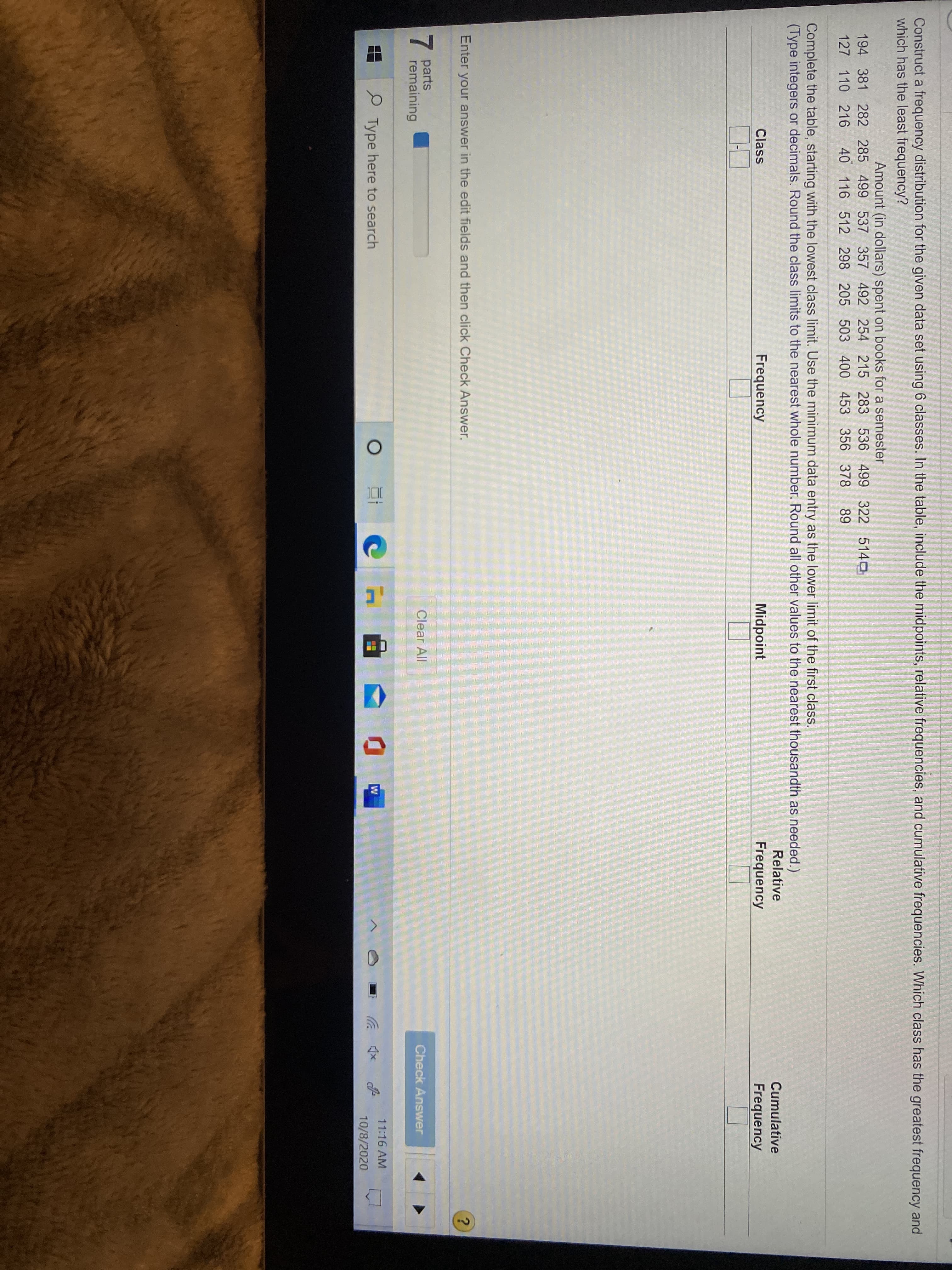 Construct a frequency distribution for the given da
which has the least frequency?
Amount (in dollars) spent
194 381 282 285 499 537 357 492
40 116 512 298 205
127 110 216
Complete the table, starting with the lowest class
(Type integers or decimals. Round the class limit=
Class
Enter your answer in the edit fields and then
7.
parts
remaining
Type here to search
