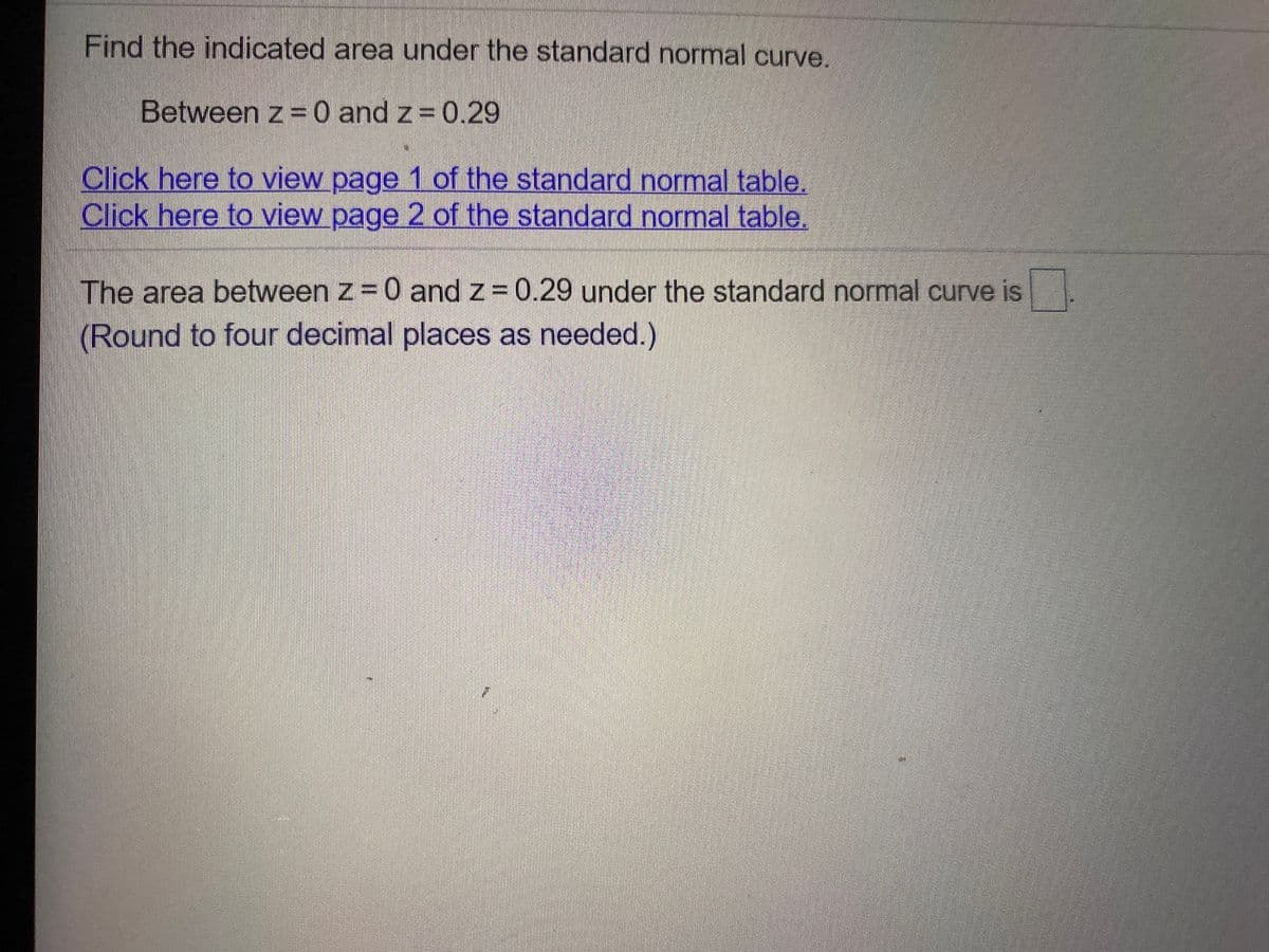 Find the indicated area under the standard normal curve.
Between z =0 and z = 0.29
Click here to view page 1 of the standard normal table.
Click here to view page 2 of the standard normal table.
The area between z = 0 and z = 0.29 under the standard normal curve is
(Round to four decimal places as needed.)
