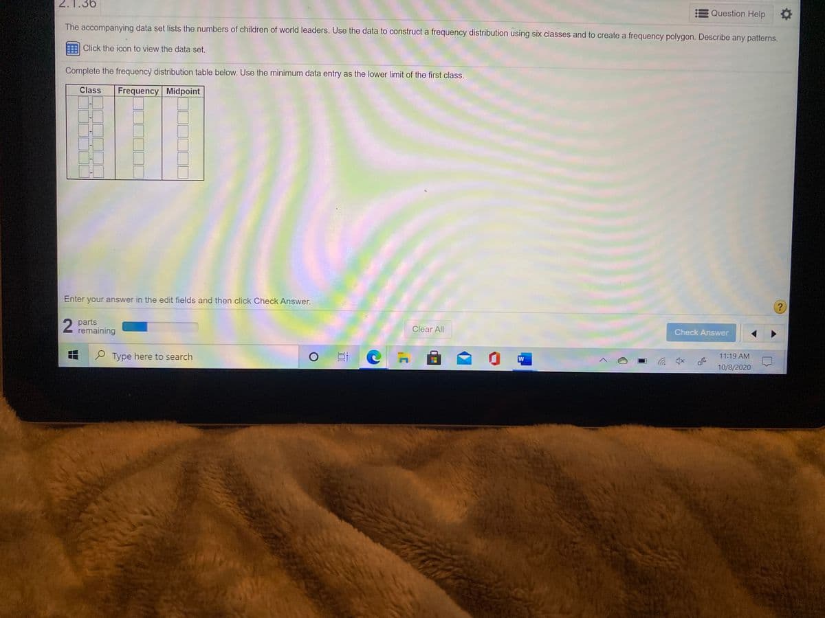 2.1.36
Question Help
The accompanying data set lists the numbers of children of world leaders. Use the data to construct a frequency distribution using six classes and to create a frequency polygon. Describe any patterns.
Click the icon to view the data set.
Complete the frequency distribution table below. Use the minimum data entry as the lower limit of the first class.
Class
Frequency Midpoint
Enter your answer in the edit fields and then click Check Answer.
2 parts
remaining
Clear All
Check Answer
Type here to search
11:19 AM
10/8/2020
