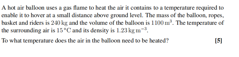 A hot air balloon uses a gas flame to heat the air it contains to a temperature required to
enable it to hover at a small distance above ground level. The mass of the balloon, ropes,
basket and riders is 240 kg and the volume of the balloon is 1100 m³. The temperature of
the surrounding air is 15°C and its density is 1.23 kg m-³.
To what temperature does the air in the balloon need to be heated?
[5]