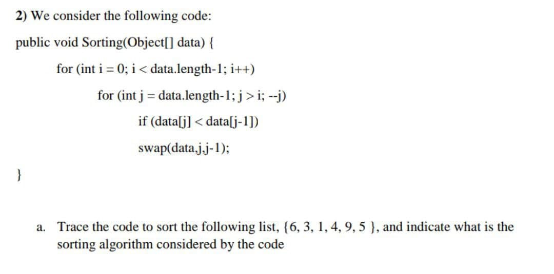 2) We consider the following code:
public void Sorting(Object[] data) {
for (int i = 0; i< data.length-1; i++)
for (int j = data.length-1; j>i; --j)
if (data[j] < data[j-1])
swap(data.j.j-1);
}
a. Trace the code to sort the following list, {6, 3, 1, 4, 9, 5 }, and indicate what is the
sorting algorithm considered by the code
