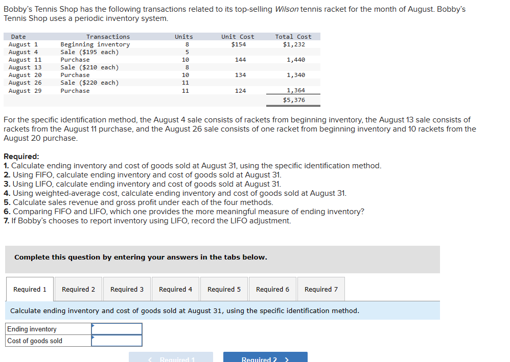 Bobby's Tennis Shop has the following transactions related to its top-selling Wilson tennis racket for the month of August. Bobby's
Tennis Shop uses a periodic inventory system.
Date
August 1
August 4
August 11
August 13
August 20
August 26
August 29
Transactions
Beginning inventory
Sale ($195 each)
Purchase
Sale ($210 each)
Purchase
Sale ($220 each)
Purchase
Units
8
5
10
8
10
11
11
Required 1 Required 2
Unit Cost
$154
Required 3
Ending inventory
Cost of goods sold
144
For the specific identification method, the August 4 sale consists of rackets from beginning inventory, the August 13 sale consists of
rackets from the August 11 purchase, and the August 26 sale consists of one racket from beginning inventory and 10 rackets from the
August 20 purchase.
134
Required:
1. Calculate ending inventory and cost of goods sold at August 31, using the specific identification method.
2. Using FIFO, calculate ending inventory and cost of goods sold at August 31.
3. Using LIFO, calculate ending inventory and cost of goods sold at August 31.
4. Using weighted-average cost, calculate ending inventory and cost of goods sold at August 31.
5. Calculate sales revenue and gross profit under each of the four methods.
6. Comparing FIFO and LIFO, which one provides the more meaningful measure of ending inventory?
7. If Bobby's chooses to report inventory using LIFO, record the LIFO adjustment.
Complete this question by entering your answers in the tabs below.
124
< Required 1
Total Cost
$1,232
1,440
1,340
1,364
$5,376
Required 4 Required 5 Required 6 Required 7
Calculate ending inventory and cost of goods sold at August 31, using the specific identification method.
Required 2 >