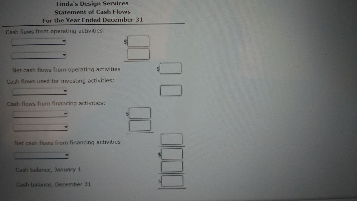 Linda's Design Services
Statement of Cash Flows
For the Year Ended December 31
Cash flows from operating activities:
Net cash flows from operating activities
Cash flows used for investing activities:
Cash flows from financing activities:
Net cash flows from financing activities
Cash balance, January 1
Cash balance, December 31
%24
%24
%24
%24
%24
